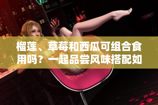 榴蓮、草莓和西瓜可組合食用嗎？一起品嘗風(fēng)味搭配如何？