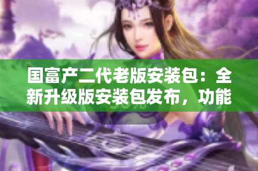 國富產(chǎn)二代老版安裝包：全新升級版安裝包發(fā)布，功能強(qiáng)大，體驗(yàn)更流暢
