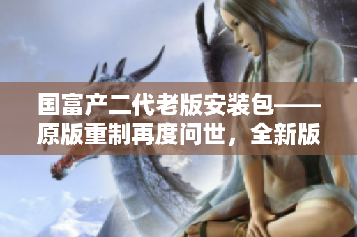 國富產(chǎn)二代老版安裝包——原版重制再度問世，全新版本升級體驗分享