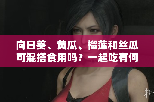 向日葵、黃瓜、榴蓮和絲瓜可混搭食用嗎？一起吃有何效果？