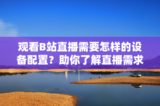 觀看B站直播需要怎樣的設(shè)備配置？助你了解直播需求