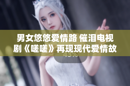 男女悠悠愛情路 催淚電視劇《嗟嗟》再現(xiàn)現(xiàn)代愛情故事