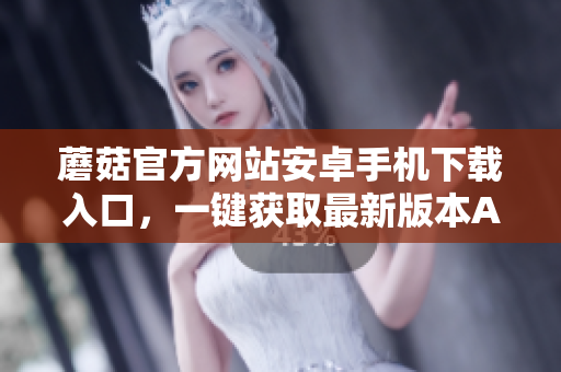 蘑菇官方網(wǎng)站安卓手機下載入口，一鍵獲取最新版本APP