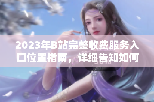 2023年B站完整收費(fèi)服務(wù)入口位置指南，詳細(xì)告知如何訂閱b站大全服務(wù)