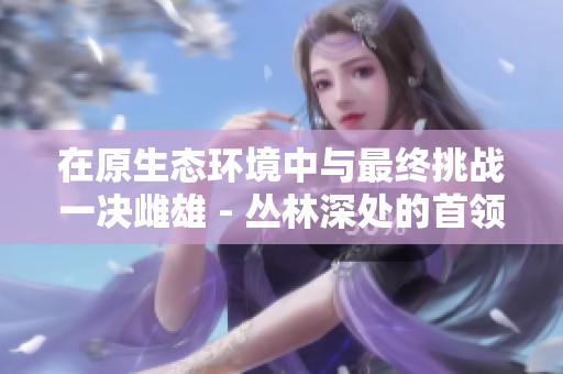 在原生態(tài)環(huán)境中與最終挑戰(zhàn)一決雌雄 - 叢林深處的首領(lǐng)大戰(zhàn)