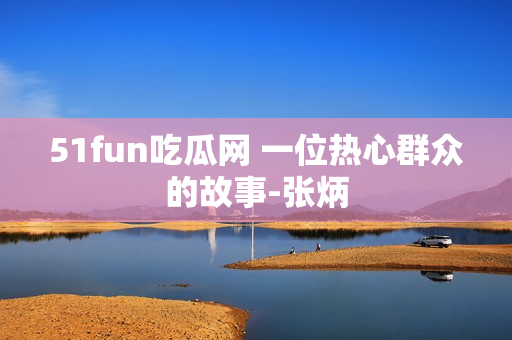 51fun吃瓜網(wǎng) 一位熱心群眾的故事-張炳