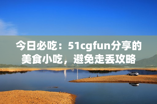 今日必吃：51cgfun分享的美食小吃，避免走丟攻略