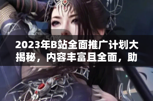2023年B站全面推廣計(jì)劃大揭秘，內(nèi)容豐富且全面，助力平臺(tái)發(fā)展勢(shì)不可擋