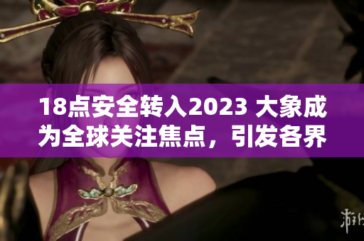 18點(diǎn)安全轉(zhuǎn)入2023 大象成為全球關(guān)注焦點(diǎn)，引發(fā)各界關(guān)注