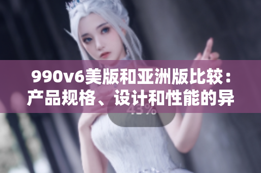 990v6美版和亞洲版比較：產(chǎn)品規(guī)格、設(shè)計(jì)和性能的異同