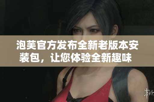 泡芙官方發(fā)布全新老版本安裝包，讓您體驗(yàn)全新趣味 