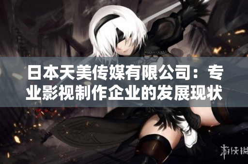 日本天美傳媒有限公司：專業(yè)影視制作企業(yè)的發(fā)展現(xiàn)狀和業(yè)務(wù)范圍簡介