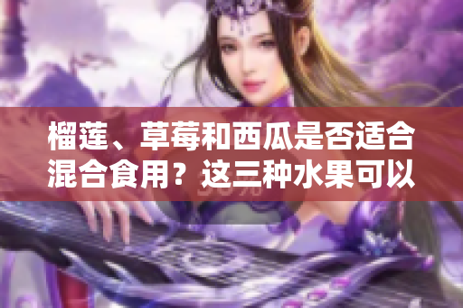 榴蓮、草莓和西瓜是否適合混合食用？這三種水果可以一起吃嗎？