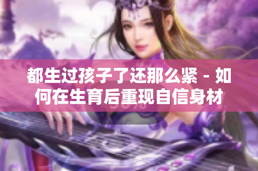 都生過(guò)孩子了還那么緊 - 如何在生育后重現(xiàn)自信身材