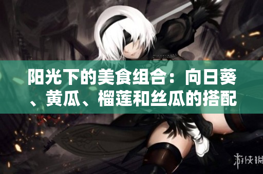 陽(yáng)光下的美食組合：向日葵、黃瓜、榴蓮和絲瓜的搭配是否合適？