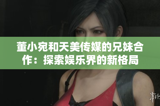 董小宛和天美傳媒的兄妹合作：探索娛樂界的新格局