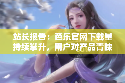站長報(bào)告：芭樂官網(wǎng)下載量持續(xù)攀升，用戶對產(chǎn)品青睞如初