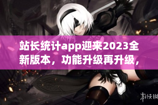 站長統(tǒng)計(jì)app迎來2023全新版本，功能升級再升級，用戶體驗(yàn)大提升