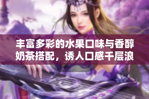豐富多彩的水果口味與香醇奶茶搭配，誘人口感千層浪