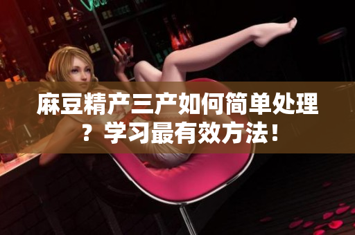 麻豆精產(chǎn)三產(chǎn)如何簡(jiǎn)單處理？學(xué)習(xí)最有效方法！