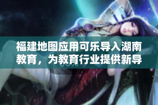 福建地圖應(yīng)用可樂(lè)導(dǎo)入湖南教育，為教育行業(yè)提供新導(dǎo)航解決方案