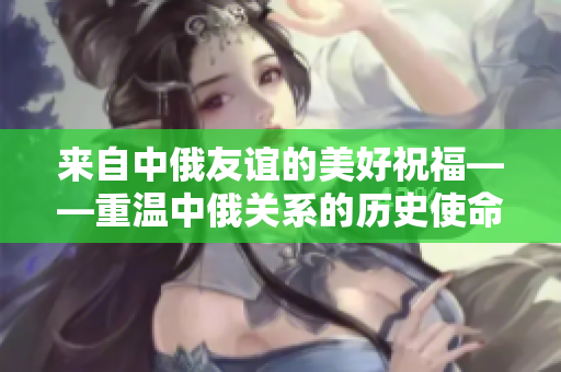 來自中俄友誼的美好祝福——重溫中俄關(guān)系的歷史使命