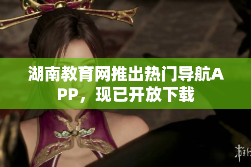湖南教育網(wǎng)推出熱門導(dǎo)航APP，現(xiàn)已開放下載