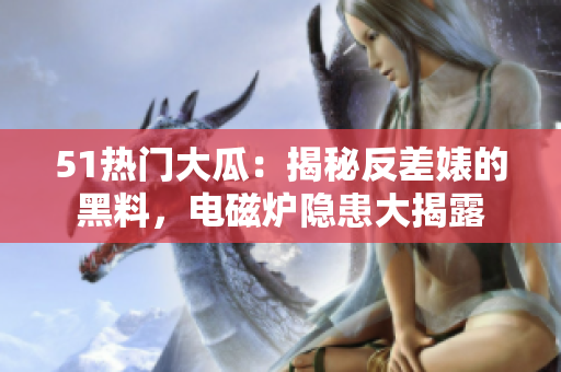 51熱門大瓜：揭秘反差婊的黑料，電磁爐隱患大揭露