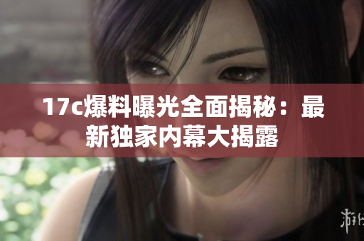 17c爆料曝光全面揭秘：最新獨(dú)家內(nèi)幕大揭露