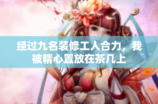 經過九名裝修工人合力，我被精心置放在茶幾上