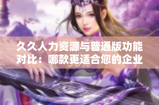 久久人力資源與普通版功能對(duì)比：哪款更適合您的企業(yè)人力資源管理需求？
