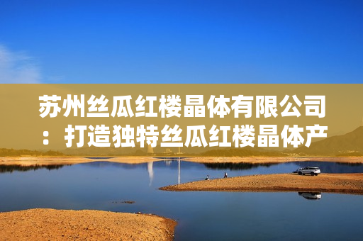 蘇州絲瓜紅樓晶體有限公司：打造獨(dú)特絲瓜紅樓晶體產(chǎn)品的努力