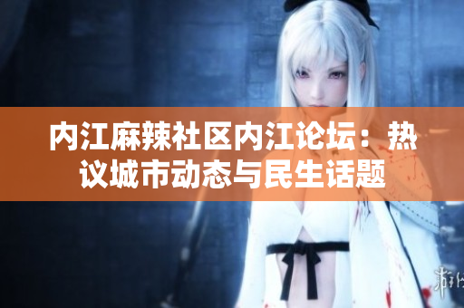 內(nèi)江麻辣社區(qū)內(nèi)江論壇：熱議城市動態(tài)與民生話題