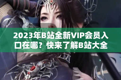 2023年B站全新VIP會員入口在哪？快來了解B站大全收費(fèi)情況