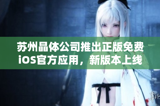蘇州晶體公司推出正版免費(fèi)iOS官方應(yīng)用，新版本上線(xiàn)啦！