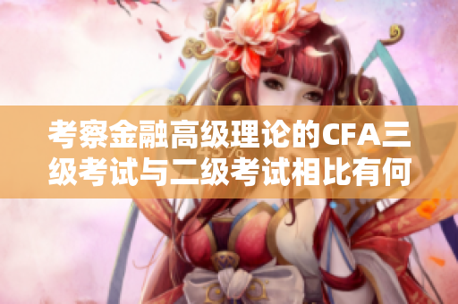 考察金融高級理論的CFA三級考試與二級考試相比有何不同