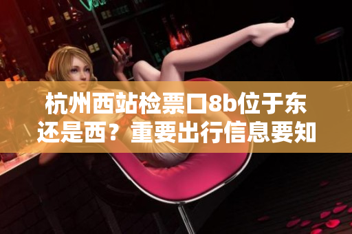 杭州西站檢票口8b位于東還是西？重要出行信息要知道