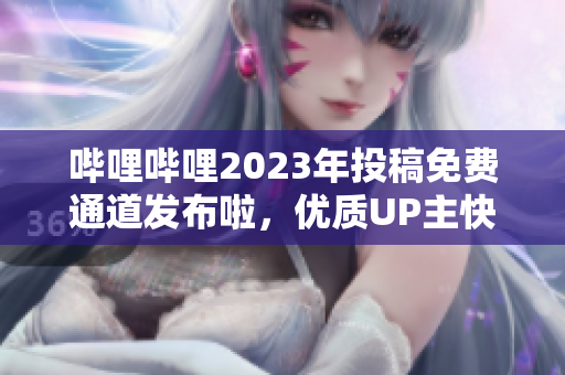嗶哩嗶哩2023年投稿免費(fèi)通道發(fā)布啦，優(yōu)質(zhì)UP主快來搶占先機(jī)!