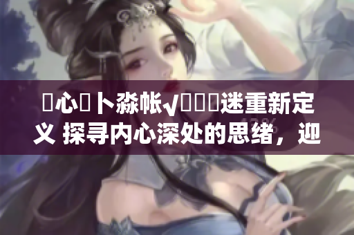 乀心髏卜淼帳√孞乸孞迷重新定義 探尋內(nèi)心深處的思緒，迎接必然的挑戰(zhàn)