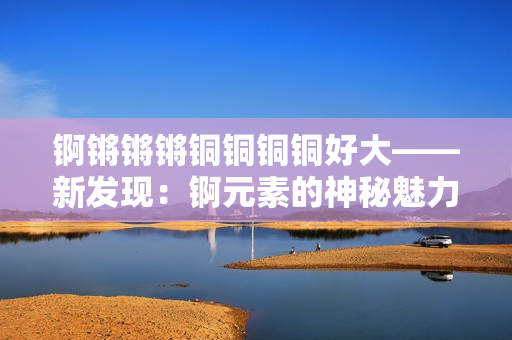 錒鏘鏘鏘銅銅銅銅好大——新發(fā)現(xiàn)：錒元素的神秘魅力