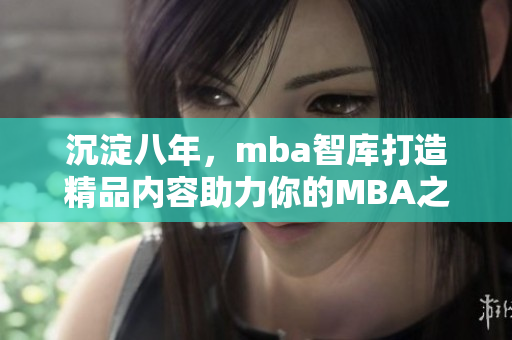 沉淀八年，mba智庫打造精品內(nèi)容助力你的MBA之旅