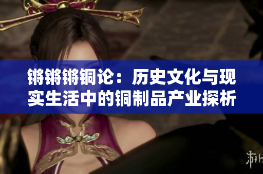 鏘鏘鏘銅論：歷史文化與現(xiàn)實生活中的銅制品產(chǎn)業(yè)探析