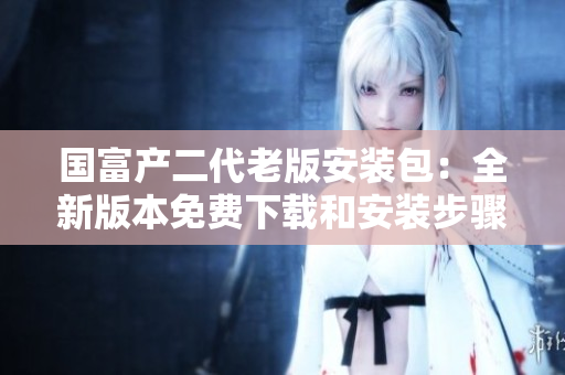 國富產(chǎn)二代老版安裝包：全新版本免費(fèi)下載和安裝步驟簡析