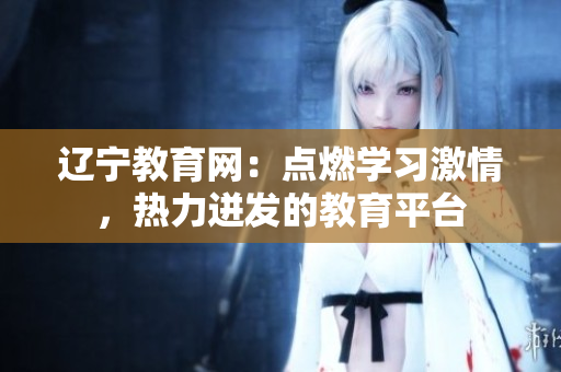 遼寧教育網(wǎng)：點燃學(xué)習(xí)激情，熱力迸發(fā)的教育平臺