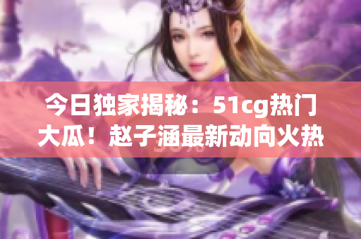 今日獨(dú)家揭秘：51cg熱門大瓜！趙子涵最新動向火熱披露