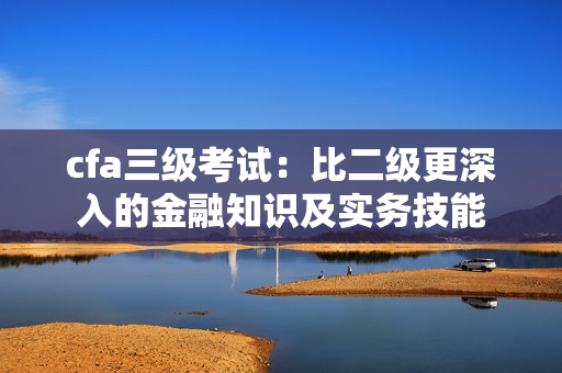 cfa三級(jí)考試：比二級(jí)更深入的金融知識(shí)及實(shí)務(wù)技能