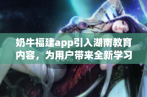 奶牛福建app引入湖南教育內(nèi)容，為用戶帶來全新學習體驗
