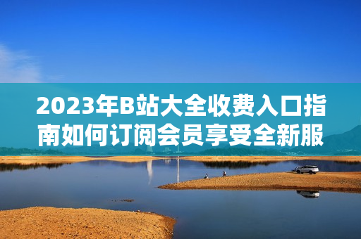 2023年B站大全收費(fèi)入口指南如何訂閱會員享受全新服務(wù)