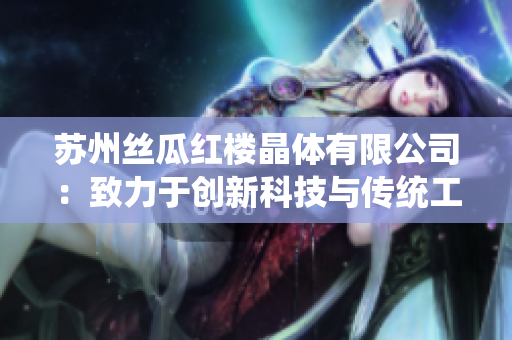 蘇州絲瓜紅樓晶體有限公司：致力于創(chuàng)新科技與傳統(tǒng)工藝的融合，打造獨(dú)樹一幟的絲瓜產(chǎn)品