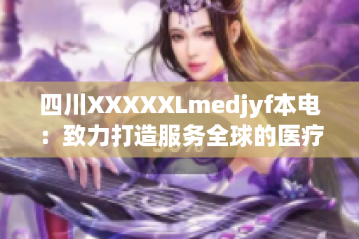 四川XXXXXLmedjyf本電：致力打造服務(wù)全球的醫(yī)療創(chuàng)新領(lǐng)導(dǎo)者